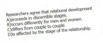 Researchers agree that relational development
A)proceeds in discernible stages.
B)occurs differently for men and women.
C)differs from couple to couple.
D)is affected by the stage of the relationship.