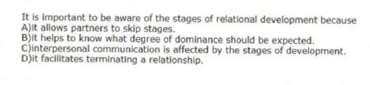 It is important to be aware of the stages of relational development because
A)it allows partners to skip stages.
B)it helps to know what degree of dominance should be expected.
C)interpersonal communication is affected by the stages of development.
D)it facilitates terminating a relationship.