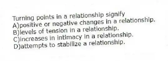 Turning points in a relationship signify
A)positive or negative changes in a relationship.
B)levels of tension in a relationship.
C)increases in intimacy in a relationship.
D)attempts to stabilize a relationship.