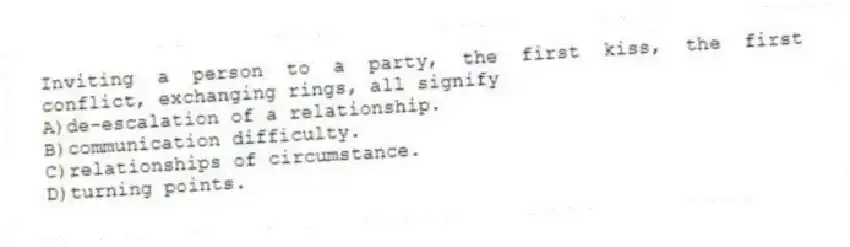 Inviting a person to a party, the first kiss, the first conflict, exchanging rings, all signify
A)de-escalation of a relationship.
B)communication difficulty.
C)relationships of circumstance.
D)turning points.