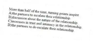 More than half of the time, turning points inspire
A)the partners to escalate their relationship.
B)discussion about the nature of the relationship.
C)increases in trust and intimacy in the relationship.
D)the partners to de-escalate their relationship.