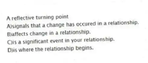 A reflective turning point
A)signals that a change has occured in a relationship.
B)affects change in a relationship.
C)is a significant event in your relationship.
D)is where the relationship begins.