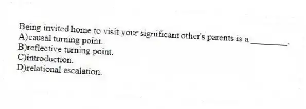 Being invited home to visit your significant other's parents is a ________.
A)causal turning point.
B)reflective turning point.
C)introduction.
D)relational escalation.