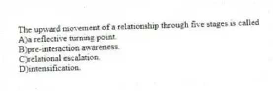 The upward movement of a relationship through five stages is called
A)a reflective turning point.
B)pre-interaction awareness.
C)relational escalation.
D)intensification.