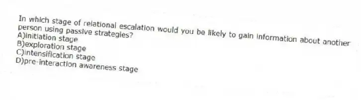 In which stage of relational escalation would you be likely to gain information about another person using passive strategies?
A)initiation stage
B)exploration stage
C)intensification stage
D)pre-interaction awareness stage