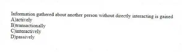 Information gathered about another person without directly interacting is gained
A)actively
B)transactionally
C)interactively
D)passively