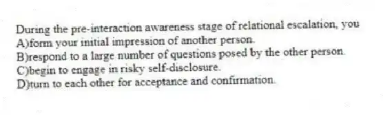 During the pre-interaction awareness stage of relational escalation, you
A)form your initial impression of another person.
B)respond to a large number of questions posed by the other person.
C)begin to engage in risky self-disclosure.
D)turn to each other for acceptance and confirmation.