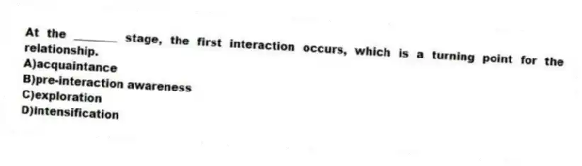 At the ________ stage, the first interaction occurs, which is a turning point for the relationship.
A)acquaintance
B)pre-interaction awareness
C)exploration
D)intensification