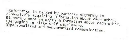 Exploration is marked by partners engaging in
A)passively acquiring information about each other.
B)sharing more in-depth information about each other.
C)engaging in risky self disclosure.
D)personalized and synchronized communication.