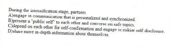 During the intensification stage, partners
A)engage in communication that is personalized and synchronized.
B)present a "public self" to each other and converse on safe topics.
C)depend on each other for self-confirmation and engage in riskier self-disclosure.
D)share more in-depth information about themselves.