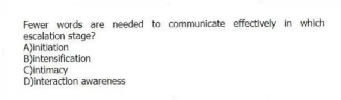 Fewer words are needed to communicate effectively in which escalation stage?
A)initiation
B)intensification
C)intimacy
D)interaction awareness