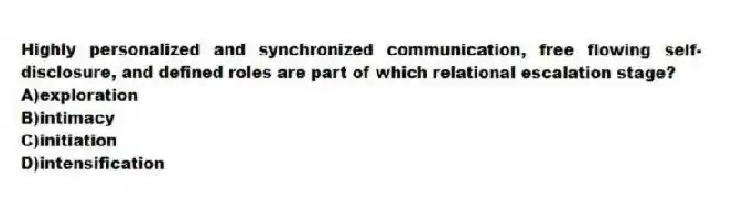 Highly personalized and synchronized communication, free flowing self-disclosure, and defined roles are part of which relational escalation stage?
A)exploration
B)intimacy
C)initiation
D)intensification