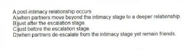 A post-intimacy relationship occurs
A)when partners move beyond the intimacy stage to a deeper relationship.
B)just after the escalation stage.
C)just before the escalation stage.
D)when partners de-escalate from the intimacy stage yet remain friends.
