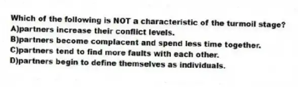 Which of the following is NOT a characteristic of the turmoil stage?
A)partners increase their conflict levels.
B)partners become complacent and spend less time together.
C)partners tend to find more faults with each other.
D)partners begin to define themselves as individuals.