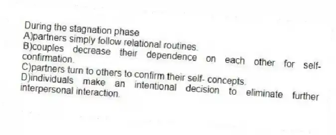 During the stagnation phase
A)partners simply follow relational routines.
B)couples decrease their dependence on each other for self-confirmation.
C)partners turn to others to confirm their self- concepts.
D)individuals make an intentional decision to eliminate further interpersonal interaction.