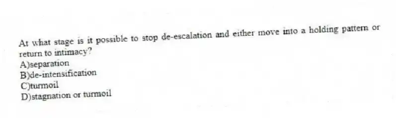 At what stage is it possible to stop de-escalation and either move into a holding pattern or return to intimacy?
A)separation
B)de-intensification
C)turmoil
D)stagnation or turmoil