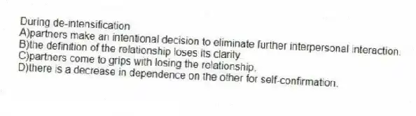 During de-intensification
A)partners make an intentional decision to eliminate further interpersonal interaction.
B)the definition of the relationship loses its clarity.
C)partners come to grips with losing the relationship.
D)there is a decrease in dependence on the other for self-confirmation.