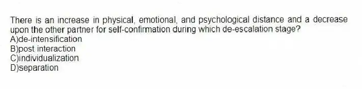 There is an increase in physical, emotional, and psychological distance and a decrease upon the other partner for self-confirmation during which de-escalation stage?
A)de-intensification
B)post interaction
C)individualization
D)separation