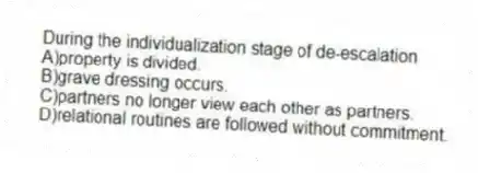 During the individualization stage of de-escalation
A)property is divided.
B)grave dressing occurs.
C)partners no longer view each other as partners.
D)relational routines are followed without commitment.