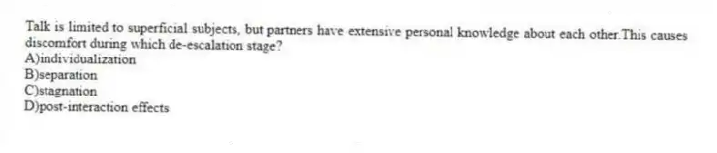 Talk is limited to superficial subjects, but partners have extensive personal knowledge about each other.This causes discomfort during which de-escalation stage?
A)individualization
B)separation
C)stagnation
D)post-interaction effects
