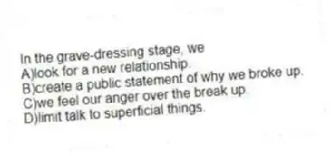 In the grave-dressing stage, we
A)look for a new relationship.
B)create a public statement of why we broke up.
C)we feel our anger over the break up.
D)limit talk to superficial things.