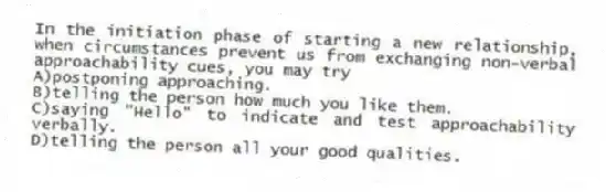 In the initiation phase of starting a new relationship, when circumstances prevent us from exchanging non-verbal approachability cues, you may try
A)postponing approaching.
B)telling the person how much you like them.
C)saying "Hello" to indicate and test approachability verbally.
D)telling the person all your good qualities.