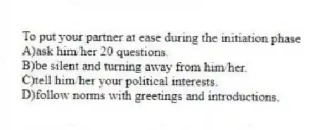 To put your partner at ease during the initiation phase
A)ask him/her 20 questions.
B)be silent and turning away from him/her.
C)tell him/her your political interests.
D)follow norms with greetings and introductions.