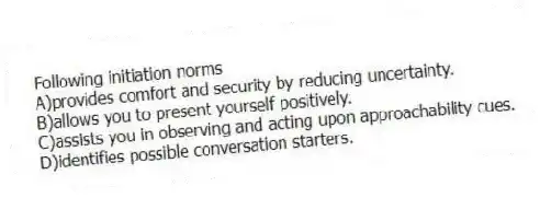 Following initiation norms
A)provides comfort and security by reducing uncertainty.
B)allows you to present yourself positively.
C)assists you in observing and acting upon approachability cues.
D)identifies possible conversation starters.