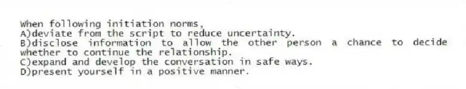 When following initiation norms,
A)deviate from the script to reduce uncertainty.
B)disclose information to allow the other person a chance to decide whether to continue the relationship.
C)expand and develop the conversation in safe ways.
D)present yourself in a positive manner.