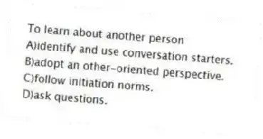 To learn about another person
A)identify and use conversation starters.
B)adopt an other-oriented perspective.
C)follow initiation norms.
D)ask questions.