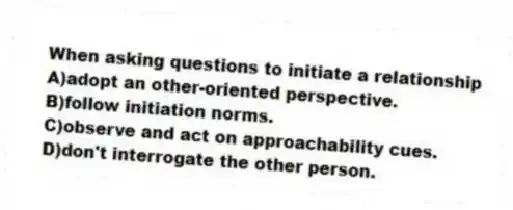 When asking questions to initiate a relationship
A)adopt an other-oriented perspective.
B)follow initiation norms.
C)observe and act on approachability cues.
D)don't interrogate the other person.