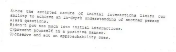 Since the scripted nature of initial interactions limits our ability to achieve an in-depth understanding of another person
A)ask questions.
B)don't put too much into initial interactions.
C)present yourself in a positive manner.
D)observe and act on approachability cues.