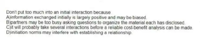 Don't put too much into an initial interaction because
A)information exchanged initially is largely positive and may be biased.
B)partners may be too busy asking questions to organize the material each has disclosed.
C)it will probably take several interactions before a reliable cost-benefit analysis can be made.
D)initiation norms may interfere with establishing a relationship.