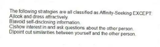 The following strategies are all classified as Affinity-Seeking EXCEPT:
A)look and dress attractively.
B)avoid self-disclosing information.
C)show interest in and ask questions about the other person.
D)point out similarities between yourself and the other person.