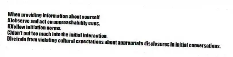 When providing information about yourself
A)observe and act on approachability cues.
B)follow initiation norms.
C)don't put too much into the initial interaction.
D)refrain from violating cultural expectations about appropriate disclosures in initial conversations.