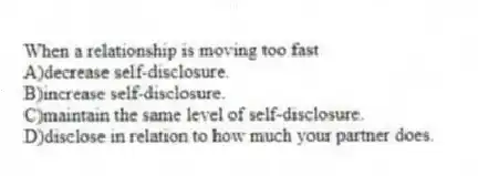When a relationship is moving too fast
A)decrease self-disclosure.
B)increase self-disclosure.
C)maintain the same level of self-disclosure.
D)disclose in relation to how much your partner does.