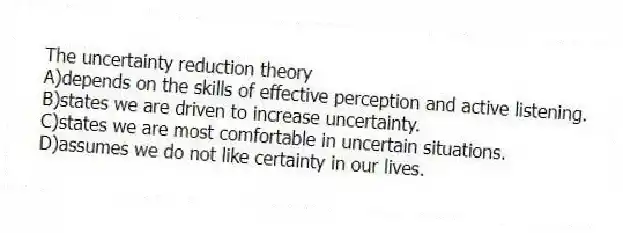 The uncertainty reduction theory
A)depends on the skills of effective perception and active listening.
B)states we are driven to increase uncertainty.
C)states we are most comfortable in uncertain situations.
D)assumes we do not like certainty in our lives.