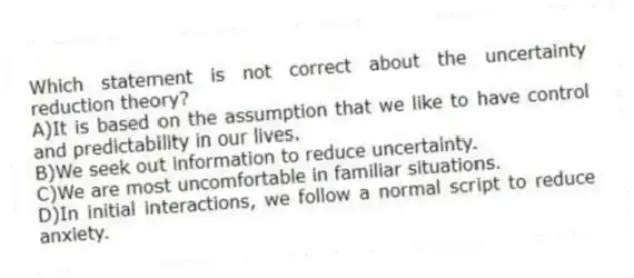 Which statement is not correct about the uncertainty reduction theory?
A)It is based on the assumption that we like to have control and predictability in our lives.
B)We seek out information to reduce uncertainty.
C)We are most uncomfortable in familiar situations.
D)In initial interactions, we follow a normal script to reduce anxiety.
