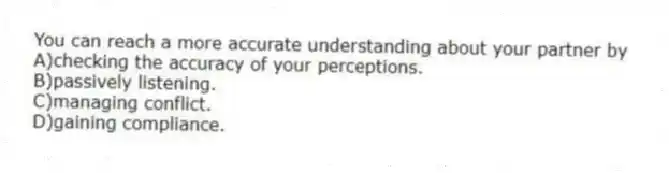 You can reach a more accurate understanding about your partner by
A)checking the accuracy of your perceptions.
B)passively listening.
C)managing conflict.
D)gaining compliance.