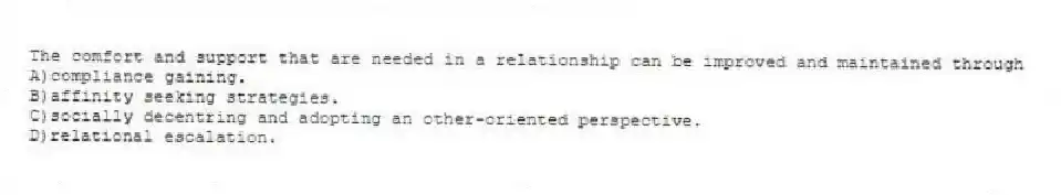 The comfort and support that are needed in a relationship can be improved and maintained through
A)compliance gaining.
B)affinity seeking strategies.
C)socially decentring and adopting an other-oriented perspective.
D)relational escalation.