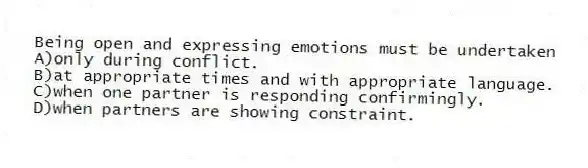 Being open and expressing emotions must be undertaken
A)only during conflict.
B)at appropriate times and with appropriate language.
C)when one partner is responding confirmingly.
D)when partners are showing constraint.