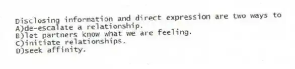 Disclosing information and direct expression are two ways to
A)de-escalate a relationship.
B)let partners know what we are feeling.
C)initiate relationships.
D)seek affinity.