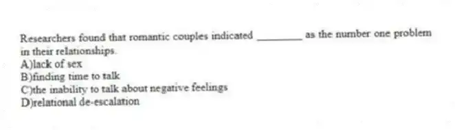 Researchers found that romantic couples indicated ________ as the number one problem in their relationships.
A)lack of sex
B)finding time to talk
C)the inability to talk about negative feelings
D)relational de-escalation
