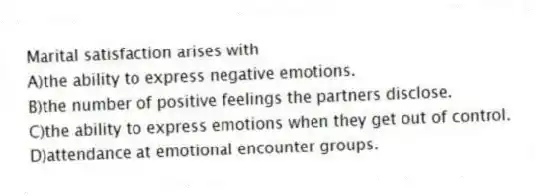 Marital satisfaction arises with
A)the ability to express negative emotions.
B)the number of positive feelings the partners disclose.
C)the ability to express emotions when they get out of control.
D)attendance at emotional encounter groups.