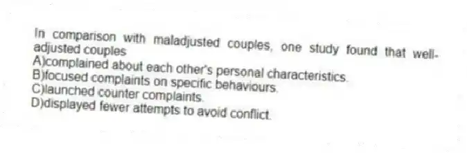 In comparison with maladjusted couples, one study found that well-adjusted couples
A)complained about each other's personal characteristics.
B)focused complaints on specific behaviours.
C)launched counter complaints.
D)displayed fewer attempts to avoid conflict.