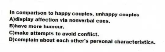 In comparison to happy couples, unhappy couples
A)display affection via nonverbal cues.
B)have more humour.
C)make attempts to avoid conflict.
D)complain about each other's personal characteristics.
