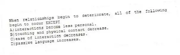 When relationships begin to deteriorate, all of the following begin to occur EXCEPT
A)interactions become less personal.
B)touching and physical contact decrease.
C)ease of interaction decreases.
D)passive language increases.