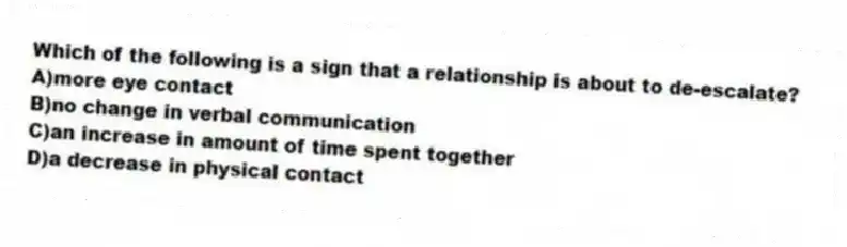 Which of the following is a sign that a relationship is about to de-escalate?
A)more eye contact
B)no change in verbal communication
C)an increase in amount of time spent together
D)a decrease in physical contact