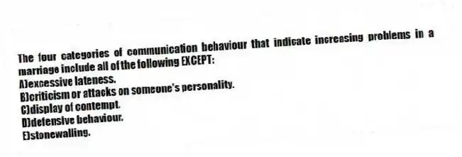 The four categories of communication behaviour that indicate increasing problems in a marriage include all of the following EXCEPT:
A)excessive lateness.
B)criticism or attacks on someone's personality.
C)display of contempt.
D)defensive behaviour.
E)stonewalling.