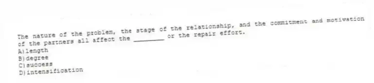 The nature of the problem, the stage of the relationship, and the commitment and motivation of the partners all affect the ________ or the repair effort.
A)length
B)degree
C)success
D)intensification